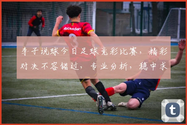 李子说球今日足球竞彩比赛，精彩对决不容错过，专业分析，稳中求胜